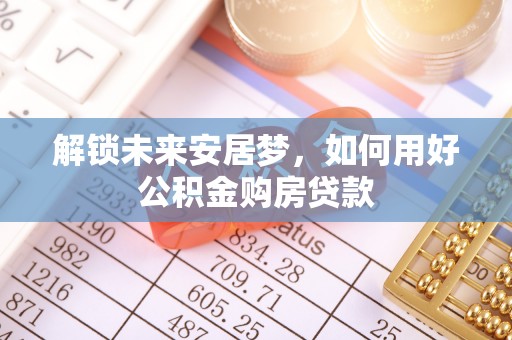 扶风解锁未来安居梦，如何用好公积金购房贷款