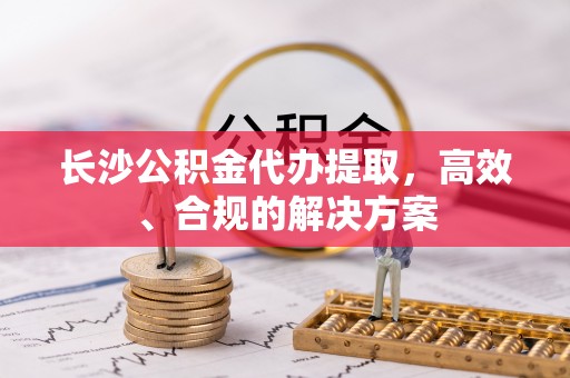 扶风长沙公积金代办提取，高效、合规的解决方案