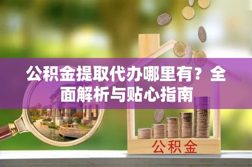扶风公积金提取代办哪里有？全面解析与贴心指南