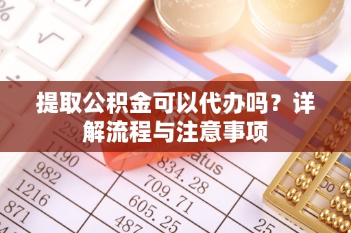 扶风提取公积金可以代办吗？详解流程与注意事项