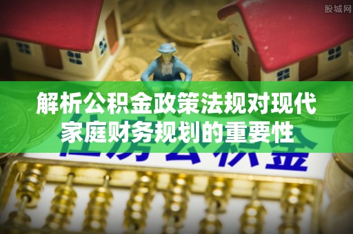 扶风解析公积金政策法规对现代家庭财务规划的重要性
