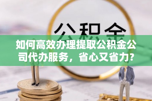 扶风如何高效办理提取公积金公司代办服务，省心又省力？