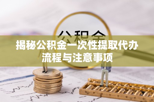 扶风揭秘公积金一次性提取代办流程与注意事项