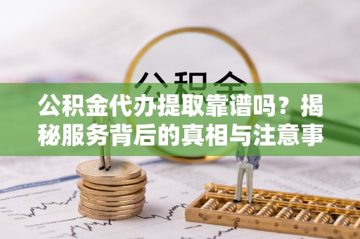 扶风公积金代办提取靠谱吗？揭秘服务背后的真相与注意事项