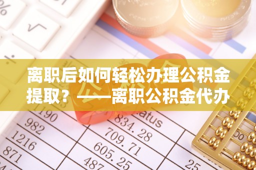 扶风离职后如何轻松办理公积金提取？——离职公积金代办提取服务详解