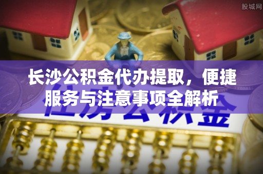 扶风长沙公积金代办提取，便捷服务与注意事项全解析