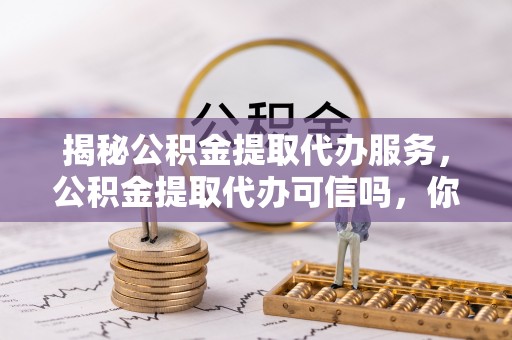 扶风揭秘公积金提取代办服务，公积金提取代办可信吗，你需要知道的真相