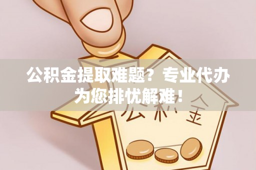 扶风公积金提取难题？专业代办为您排忧解难！
