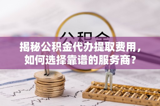 扶风揭秘公积金代办提取费用，如何选择靠谱的服务商？