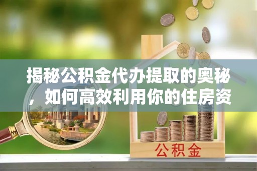 扶风揭秘公积金代办提取的奥秘，如何高效利用你的住房资金