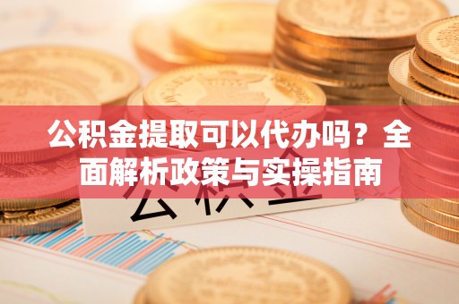 扶风公积金提取可以代办吗？全面解析政策与实操指南