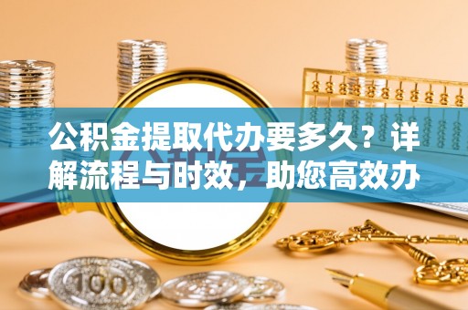 扶风公积金提取代办要多久？详解流程与时效，助您高效办理