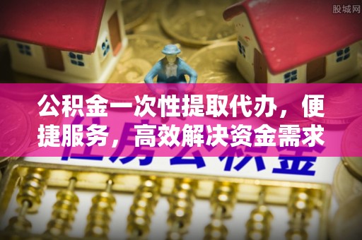 扶风公积金一次性提取代办，便捷服务，高效解决资金需求