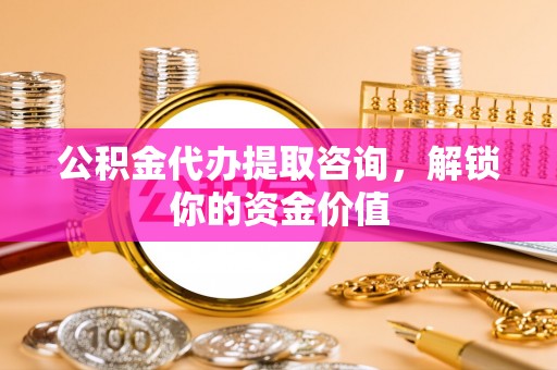 扶风公积金代办提取咨询，解锁你的资金价值
