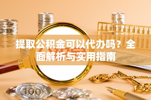 扶风提取公积金可以代办吗？全面解析与实用指南