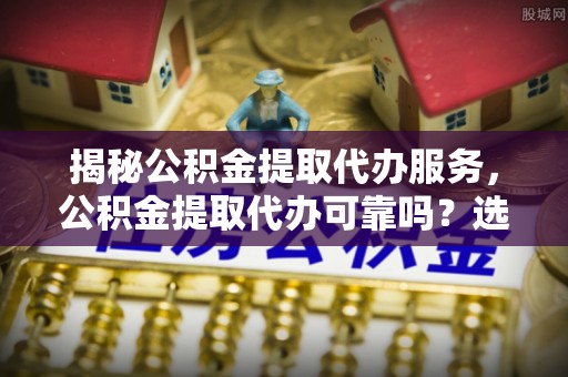 扶风揭秘公积金提取代办服务，公积金提取代办可靠吗？选择需谨慎