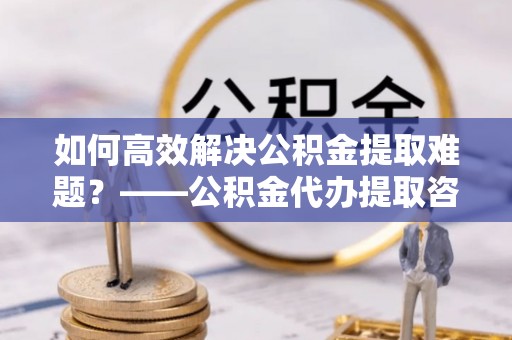 扶风如何高效解决公积金提取难题？——公积金代办提取咨询服务全解析