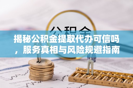 扶风揭秘公积金提取代办可信吗，服务真相与风险规避指南