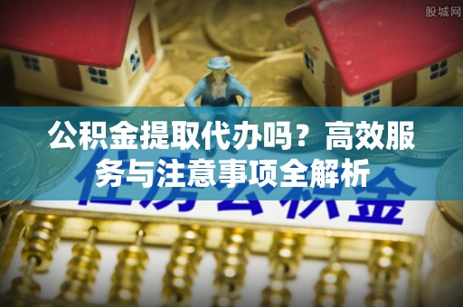 扶风公积金提取代办吗？高效服务与注意事项全解析