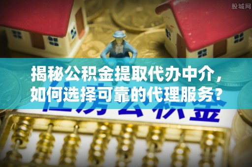 扶风揭秘公积金提取代办中介，如何选择可靠的代理服务？