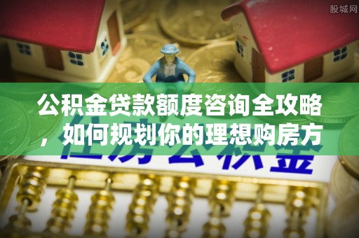 扶风公积金贷款额度咨询全攻略，如何规划你的理想购房方案