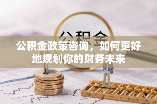 扶风公积金政策咨询，如何更好地规划你的财务未来
