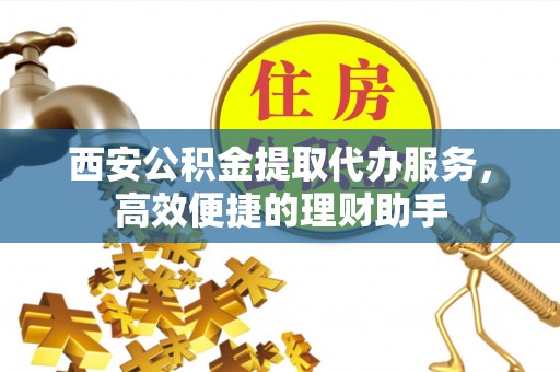 扶风西安公积金提取代办服务，高效便捷的理财助手