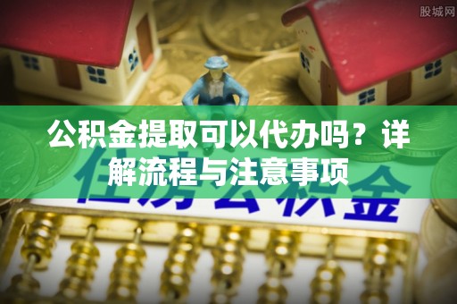 扶风公积金提取可以代办吗？详解流程与注意事项
