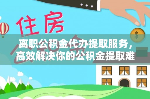 扶风离职公积金代办提取服务，高效解决你的公积金提取难题