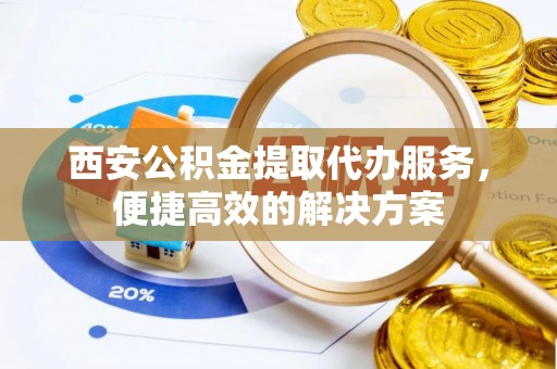 扶风西安公积金提取代办服务，便捷高效的解决方案