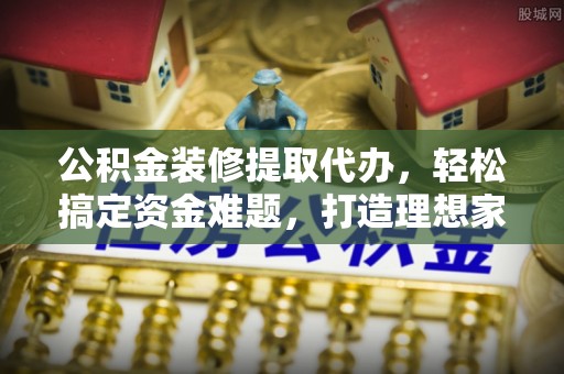 扶风公积金装修提取代办，轻松搞定资金难题，打造理想家居