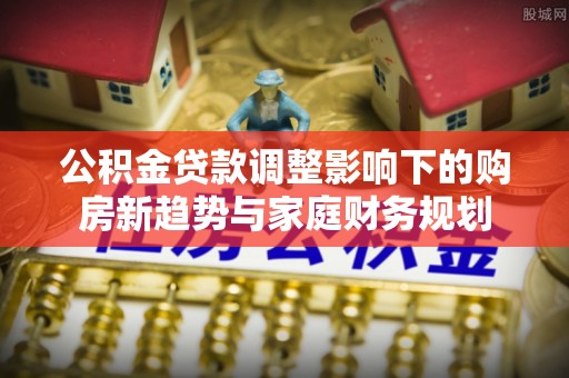 扶风公积金贷款调整影响下的购房新趋势与家庭财务规划