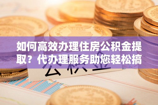 扶风如何高效办理住房公积金提取？代办理服务助您轻松搞定