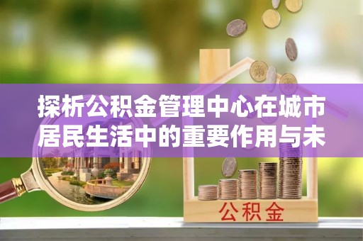 扶风探析公积金管理中心在城市居民生活中的重要作用与未来发展趋势