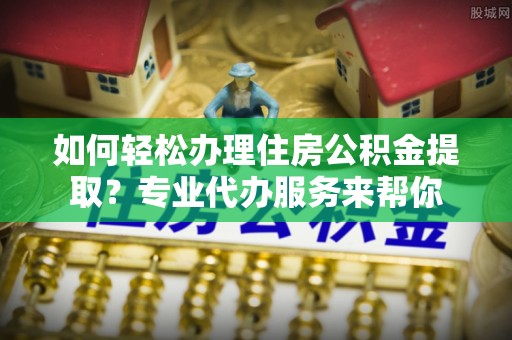 扶风如何轻松办理住房公积金提取？专业代办服务来帮你
