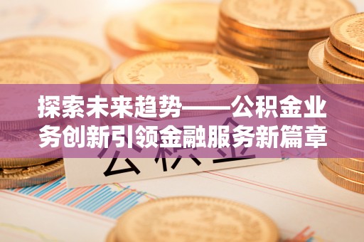扶风探索未来趋势——公积金业务创新引领金融服务新篇章