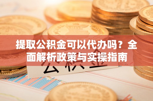 扶风提取公积金可以代办吗？全面解析政策与实操指南