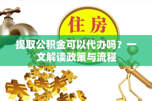 扶风提取公积金可以代办吗？一文解读政策与流程