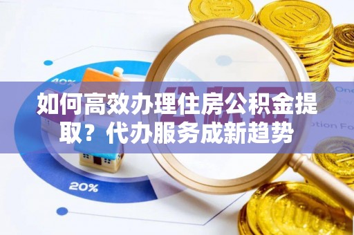 扶风如何高效办理住房公积金提取？代办服务成新趋势