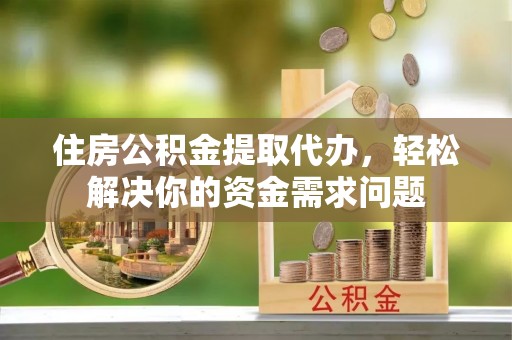 扶风住房公积金提取代办，轻松解决你的资金需求问题