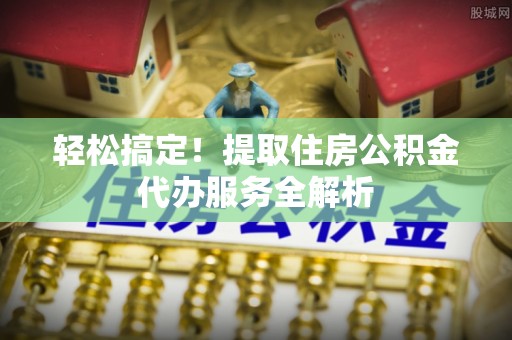 扶风轻松搞定！提取住房公积金代办服务全解析
