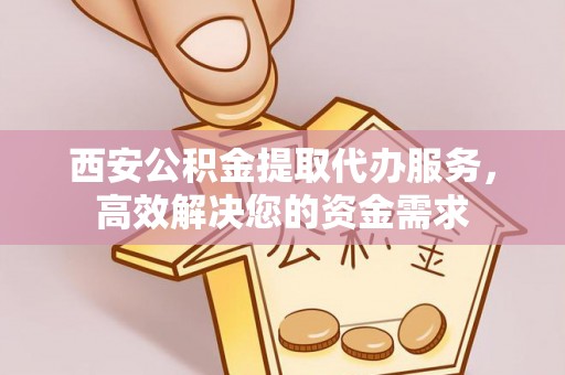 扶风西安公积金提取代办服务，高效解决您的资金需求
