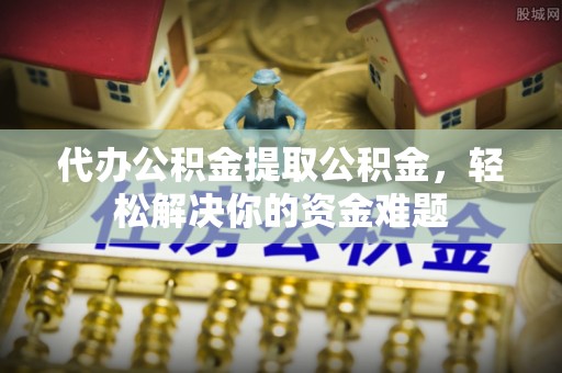 扶风代办公积金提取公积金，轻松解决你的资金难题