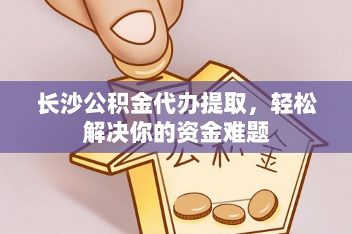 扶风长沙公积金代办提取，轻松解决你的资金难题