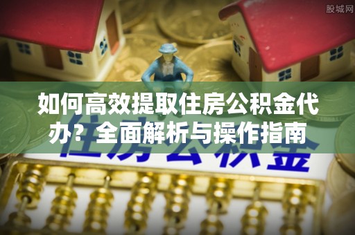 扶风如何高效提取住房公积金代办？全面解析与操作指南