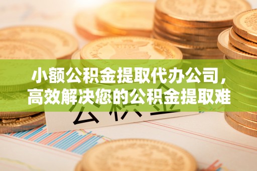 扶风小额公积金提取代办公司，高效解决您的公积金提取难题