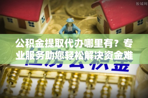 扶风公积金提取代办哪里有？专业服务助您轻松解决资金难题