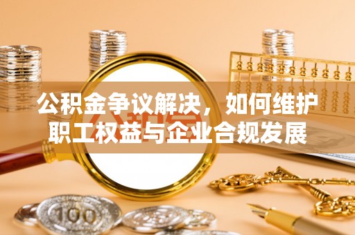 扶风公积金争议解决，如何维护职工权益与企业合规发展