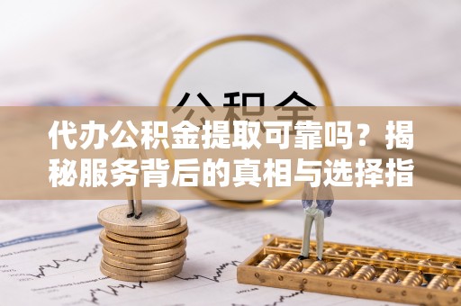 扶风代办公积金提取可靠吗？揭秘服务背后的真相与选择指南