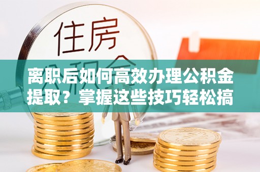 扶风离职后如何高效办理公积金提取？掌握这些技巧轻松搞定